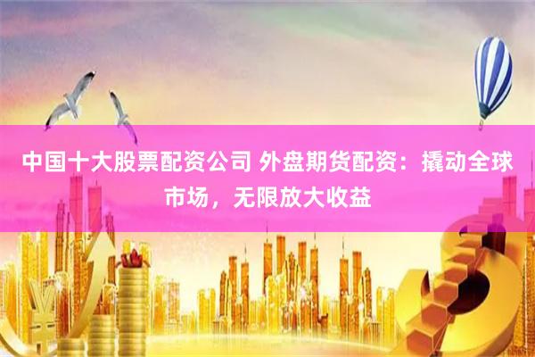 中国十大股票配资公司 外盘期货配资：撬动全球市场，无限放大收益