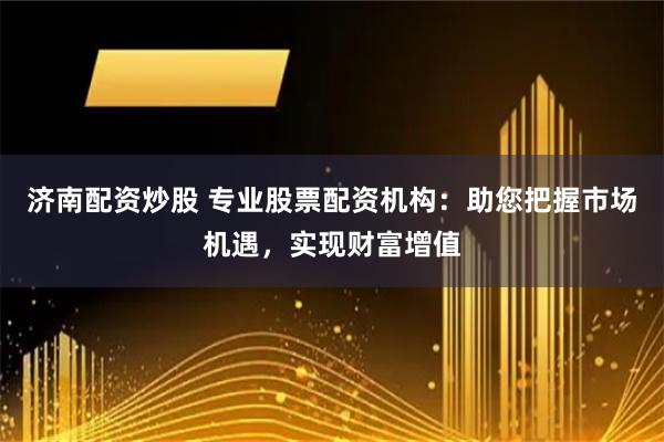 济南配资炒股 专业股票配资机构：助您把握市场机遇，实现财富增值