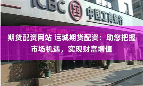 期货配资网站 运城期货配资：助您把握市场机遇，实现财富增值