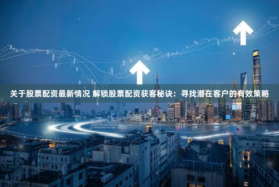 关于股票配资最新情况 解锁股票配资获客秘诀：寻找潜在客户的有效策略