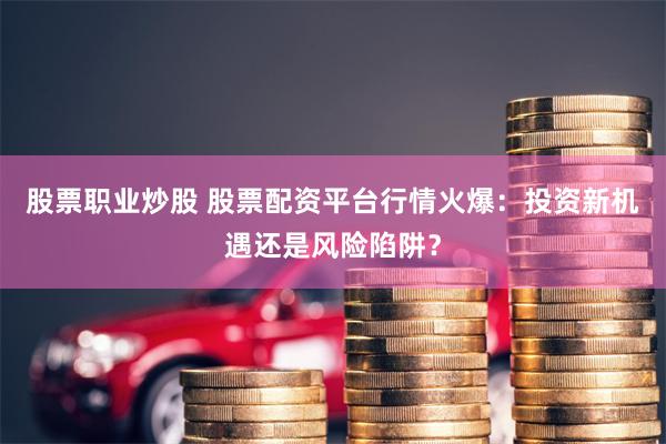 股票职业炒股 股票配资平台行情火爆：投资新机遇还是风险陷阱？