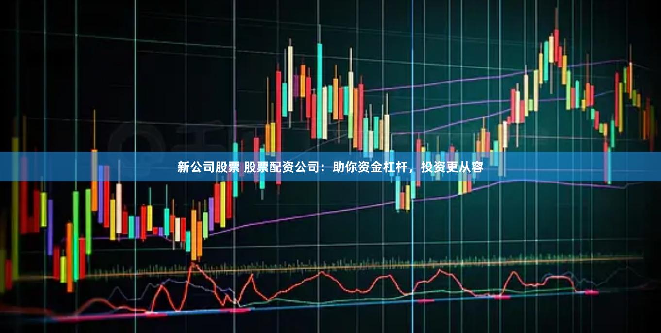 新公司股票 股票配资公司：助你资金杠杆，投资更从容