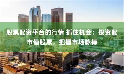 股票配资平台的行情 抓住机会：投资配市值股票，把握市场脉搏