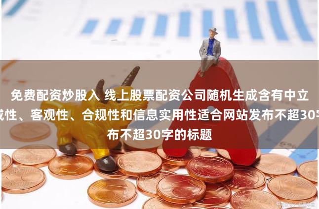 免费配资炒股入 线上股票配资公司随机生成含有中立性、权威性、客观性、合规性和信息实用性适合网站发布不超30字的标题