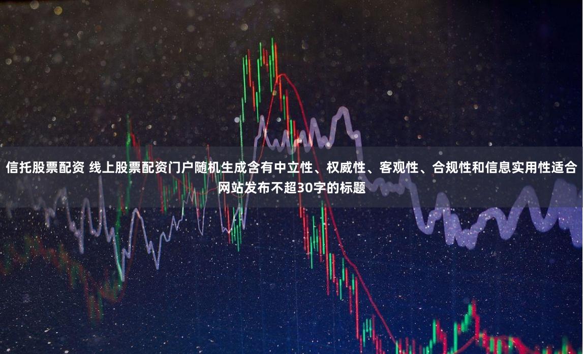 信托股票配资 线上股票配资门户随机生成含有中立性、权威性、客观性、合规性和信息实用性适合网站发布不超30字的标题